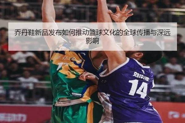 乔丹鞋新品发布如何推动篮球文化的全球传播与深远影响